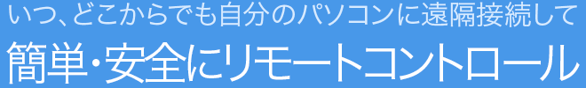 いつ、どこからでも自分のパソコンに遠隔接続して  簡単・安全にリモートコントロール 