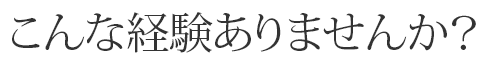 こんな経験ありませんか？